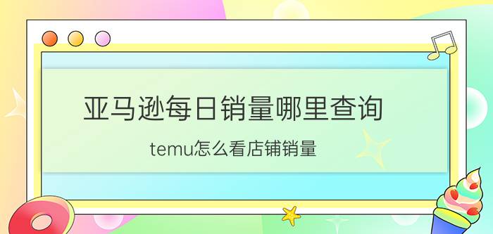 亚马逊每日销量哪里查询 temu怎么看店铺销量？